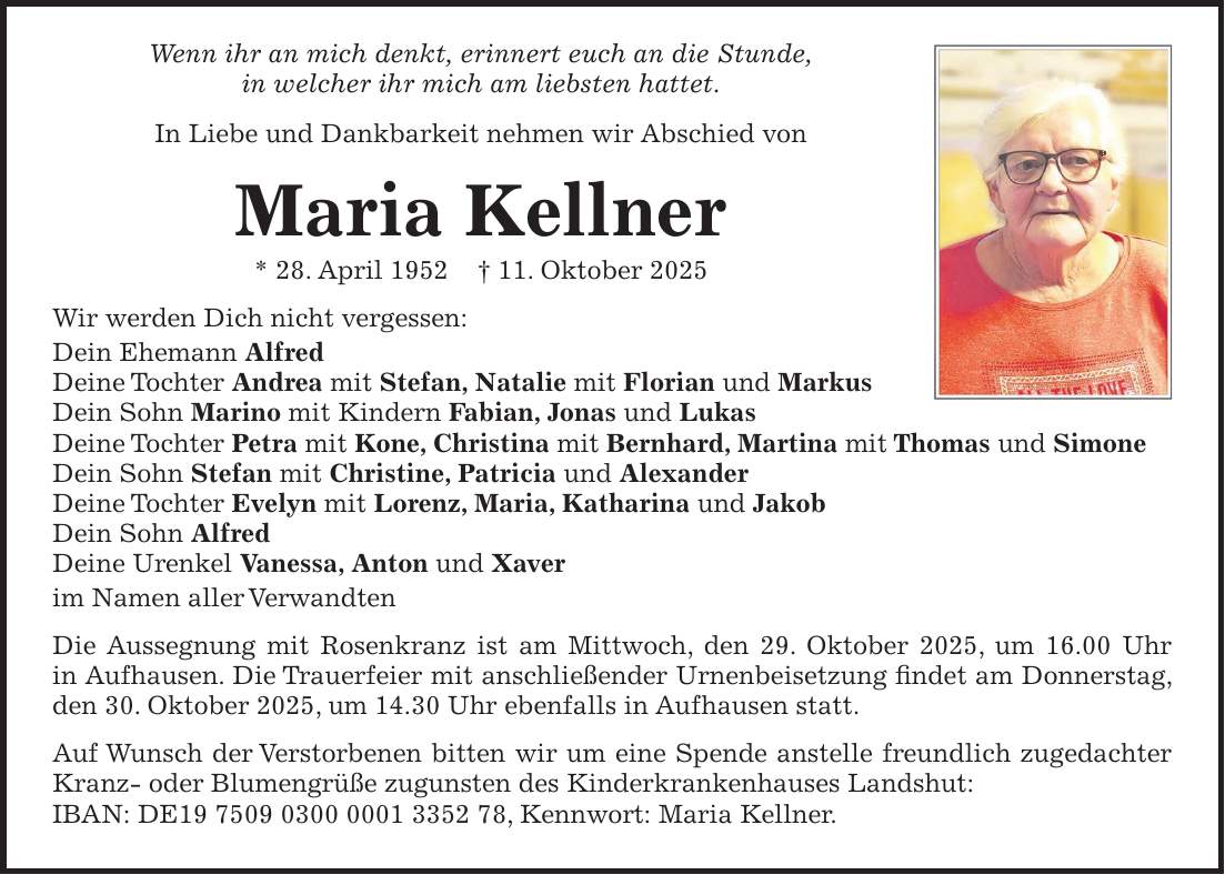 Wenn ihr an mich denkt, erinnert euch an die Stunde, in welcher ihr mich am liebsten hattet. In Liebe und Dankbarkeit nehmen wir Abschied von Maria Kellner * 28. April 1952 + 11. Oktober 2025 Wir werden Dich nicht vergessen: Dein Ehemann Alfred Deine Tochter Andrea mit Stefan, Natalie mit Florian und Markus Dein Sohn Marino mit Kindern Fabian, Jonas und Lukas Deine Tochter Petra mit Kone, Christina mit Bernhard, Martina mit Thomas und Simone Dein Sohn Stefan mit Christine, Patricia und Alexander Deine Tochter Evelyn mit Lorenz, Maria, Katharina und Jakob Dein Sohn Alfred Deine Urenkel Vanessa, Anton und Xaver im Namen aller Verwandten Die Aussegnung mit Rosenkranz ist am Mittwoch, den 29. Oktober 2025, um 16.00 Uhr in Aufhausen. Die Trauerfeier mit anschließender Urnenbeisetzung findet am Donnerstag, den 30. Oktober 2025, um 14.30 Uhr ebenfalls in Aufhausen statt. Auf Wunsch der Verstorbenen bitten wir um eine Spende anstelle freundlich zugedachter Kranz- oder Blumengrüße zugunsten des Kinderkrankenhauses Landshut: IBAN: DE***, Kennwort: Maria Kellner. 