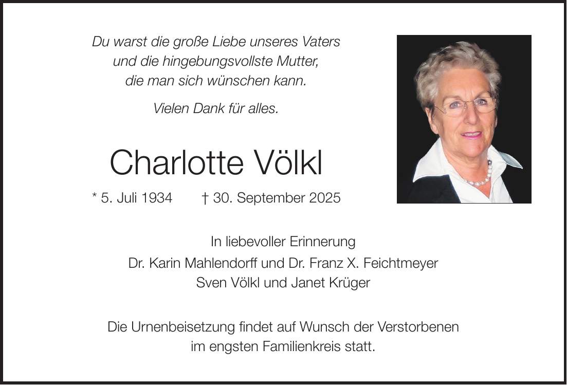 Du warst die große Liebe unseres Vaters und die hingebungsvollste Mutter, die man sich wünschen kann. Vielen Dank für alles. Charlotte Völkl * 5. Juli 1934 + 30. September 2025 In liebevoller Erinnerung Dr. Karin Mahlendorff und Dr. Franz X. Feichtmeyer Sven Völkl und Janet Krüger Die Urnenbeisetzung findet auf Wunsch der Verstorbenen im engsten Familienkreis statt. Schriftmuster!