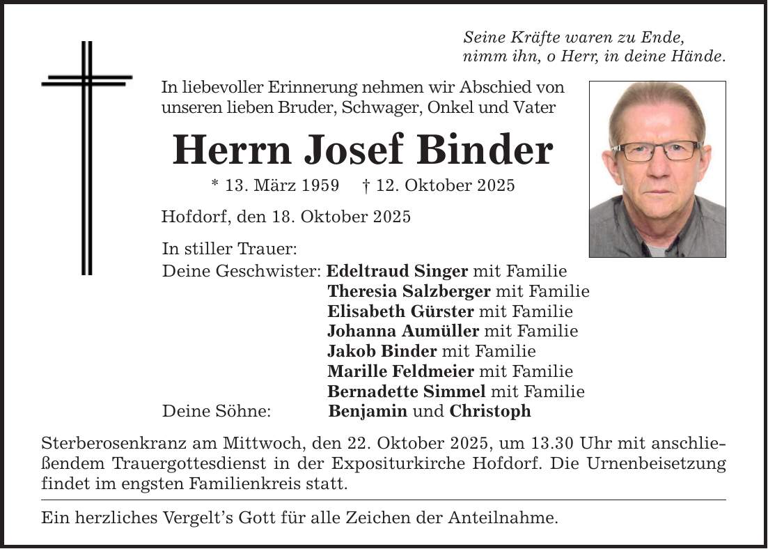 Seine Kräfte waren zu Ende,nimm ihn, o Herr, in deine Hände.In liebevoller Erinnerung nehmen wir Abschied von unseren lieben Bruder, Schwager, Onkel und VaterHerrn Josef Binder* 13. März 1959 _ 12. Oktober 2025Hofdorf, den 18. Oktober 2025In stiller Trauer:Deine Geschwister: Edeltraud Singer mit Familie Theresia Salzberger mit Familie Elisabeth Gürster mit Familie Johanna Aumüller mit Familie Jakob Binder mit Familie Marille Feldmeier mit Familie Bernadette Simmel mit FamilieDeine Söhne: Benjamin und ChristophSterberosenkranz am Mittwoch, den 22. Oktober 2025, um 13.30 Uhr mit anschließendem Trauergottesdienst in der Expositurkirche Hofdorf. Die Urnenbeisetzung findet im engsten Familienkreis statt.Ein herzliches Vergelt's Gott für alle Zeichen der Anteilnahme.