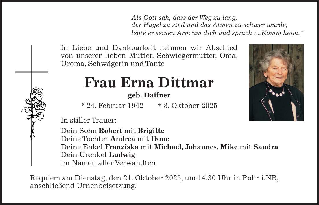 Als Gott sah, dass der Weg zu lang, der Hügel zu steil und das Atmen zu schwer wurde, legte er seinen Arm um dich und sprach : 'Komm heim.' In Liebe und Dankbarkeit nehmen wir Abschied von unserer lieben Mutter, Schwiegermutter, Oma, Uroma, Schwägerin und Tante Frau Erna Dittmar geb. Daffner * 24. Februar 1942 + 8. Oktober 2025 In stiller Trauer: Dein Sohn Robert mit Brigitte Deine Tochter Andrea mit Done Deine Enkel Franziska mit Michael, Johannes, Mike mit Sandra Dein Urenkel Ludwig im Namen aller Verwandten Requiem am Dienstag, den 21. Oktober 2025, um 14.30 Uhr in Rohr i.NB, anschließend Urnenbeisetzung.