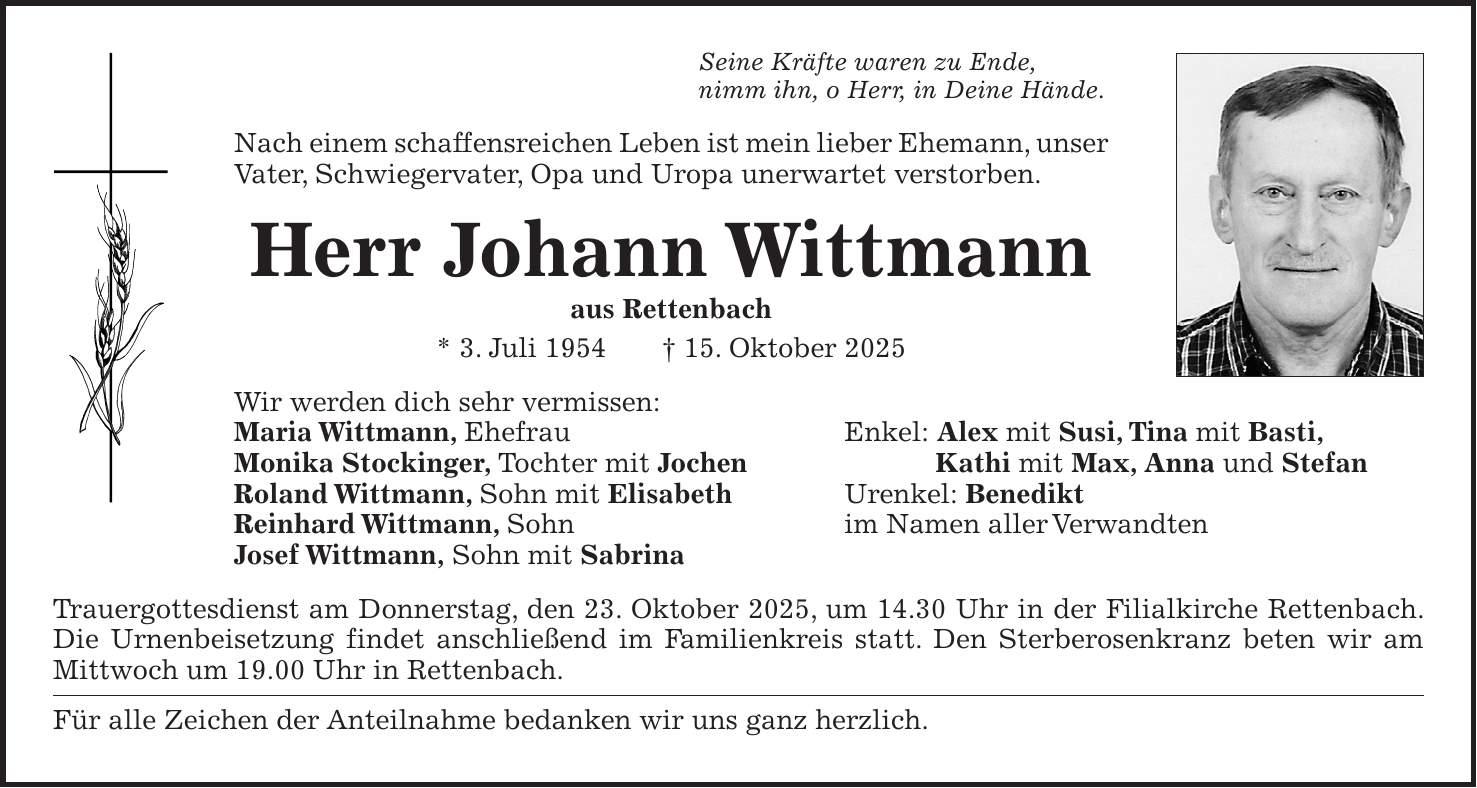 Seine Kräfte waren zu Ende, nimm ihn, o Herr, in Deine Hände. Nach einem schaffensreichen Leben ist mein lieber Ehemann, unser Vater, Schwiegervater, Opa und Uropa unerwartet verstorben. Herr Johann Wittmann aus Rettenbach * 3. Juli 1954 + 15. Oktober 2025 Wir werden dich sehr vermissen: Maria Wittmann, Ehefrau Enkel: Alex mit Susi, Tina mit Basti, Monika Stockinger, Tochter mit Jochen Kathi mit Max, Anna und Stefan Roland Wittmann, Sohn mit Elisabeth Urenkel: Benedikt Reinhard Wittmann, Sohn im Namen aller Verwandten Josef Wittmann, Sohn mit Sabrina Trauergottesdienst am Donnerstag, den 23. Oktober 2025, um 14.30 Uhr in der Filialkirche Rettenbach. Die Urnenbeisetzung findet anschließend im Familienkreis statt. Den Sterberosenkranz beten wir am Mittwoch um 19.00 Uhr in Rettenbach. Für alle Zeichen der Anteilnahme bedanken wir uns ganz herzlich.
