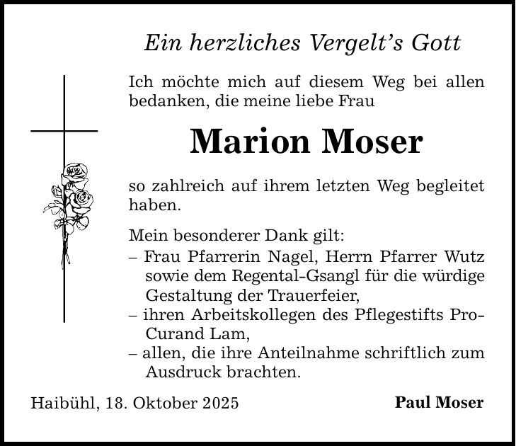 Ein herzliches Vergelt's Gott Ich möchte mich auf diesem Weg bei allen bedanken, die meine liebe Frau Marion Moser so zahlreich auf ihrem letzten Weg begleitet haben. Mein besonderer Dank gilt: - Frau Pfarrerin Nagel, Herrn Pfarrer Wutz sowie dem Regental-Gsangl für die würdige Gestaltung der Trauerfeier, - ihren Arbeitskollegen des Pflegestifts ProCurand Lam, - allen, die ihre Anteilnahme schriftlich zum Ausdruck brachten. Haibühl, 18. Oktober 2025 Paul Moser