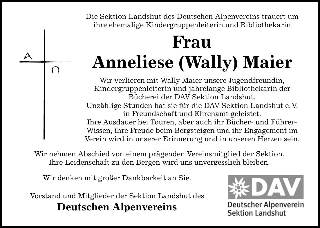 Die Sektion Landshut des Deutschen Alpenvereins trauert um ihre ehemalige Kindergruppenleiterin und Bibliothekarin Frau Anneliese (Wally) Maier Wir verlieren mit Wally Maier unsere Jugendfreundin, Kindergruppenleiterin und jahrelange Bibliothekarin der Bücherei der DAV Sektion Landshut. Unzählige Stunden hat sie für die DAV Sektion Landshut e. V. in Freundschaft und Ehrenamt geleistet. Ihre Ausdauer bei Touren, aber auch ihr Bücher- und Führer- Wissen, ihre Freude beim Bergsteigen und ihr Engagement im Verein wird in unserer Erinnerung und in unseren Herzen sein. Wir nehmen Abschied von einem prägenden Vereinsmitglied der Sektion. Ihre Leidenschaft zu den Bergen wird uns unvergesslich bleiben. Wir denken mit großer Dankbarkeit an Sie. Vorstand und Mitglieder der Sektion Landshut des Deutschen Alpenvereins
