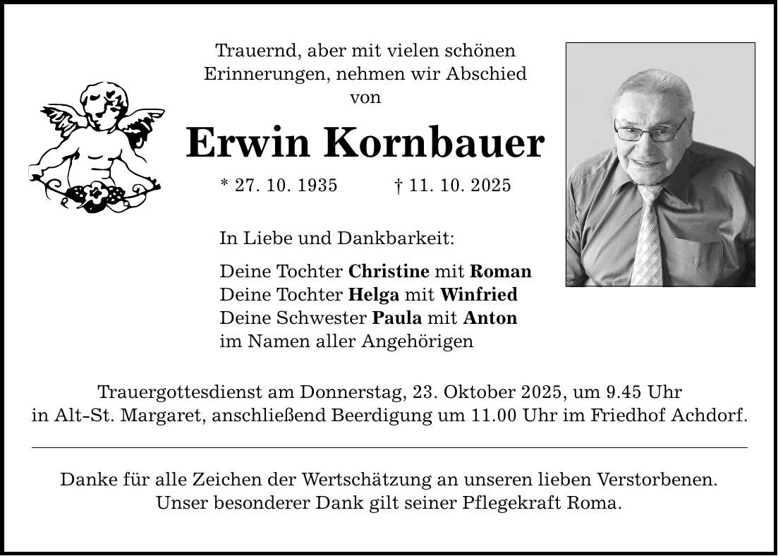 Trauernd, aber mit vielen schönen Erinnerungen, nehmen wir Abschied von Erwin Kornbauer * 27. 10. 1935 _ 11. 10. 2025 In Liebe und Dankbarkeit: Deine Tochter Christine mit Roman Deine Tochter Helga mit Winfried Deine Schwester Paula mit Anton im Namen aller Angehörigen Trauergottesdienst am Donnerstag, 23. Oktober 2025, um 9.45 Uhr in Alt-St. Margaret, anschließend Beerdigung um 11.00 Uhr im Friedhof Achdorf. Danke für alle Zeichen der Wertschätzung an unseren lieben Verstorbenen. Unser besonderer Dank gilt seiner Pflegekraft Roma.