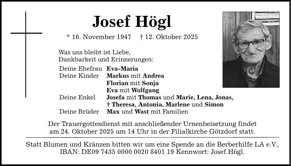 Josef Högl * 16. November 1947 _ 12. Oktober 2025 Was uns bleibt ist Liebe, Dankbarkeit und Erinnerungen: Deine Ehefrau Eva-Maria Deine Kinder Markus mit Andrea Florian mit Sonja Eva mit Wolfgang Deine Enkel Josefa mit Thomas und Marie, Lena, Jonas, _ Theresa, Antonia, Marlene und Simon Deine Brüder Max und Wast mit Familien Der Trauergottesdienst mit anschließender Urnenbeisetzung findet am 24. Oktober 2025 um 14 Uhr in der Filialkirche Götzdorf statt. Statt Blumen und Kränzen bitten wir um eine Spende an die Berberhilfe LA e.V., IBAN: DE*** Kennwort: Josef Högl.
