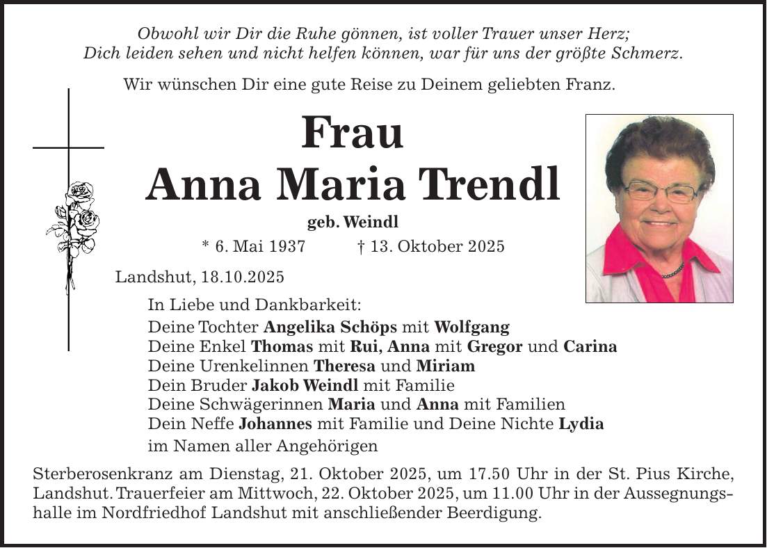 Obwohl wir Dir die Ruhe gönnen, ist voller Trauer unser Herz; Dich leiden sehen und nicht helfen können, war für uns der größte Schmerz. Wir wünschen Dir eine gute Reise zu Deinem geliebten Franz. Frau Anna Maria Trendl geb. Weindl * 6. Mai 1937 + 13. Oktober 2025 Landshut, 18.10.2025 In Liebe und Dankbarkeit: Deine Tochter Angelika Schöps mit Wolfgang Deine Enkel Thomas mit Rui, Anna mit Gregor und Carina Deine Urenkelinnen Theresa und Miriam Dein Bruder Jakob Weindl mit Familie Deine Schwägerinnen Maria und Anna mit Familien Dein Neffe Johannes mit Familie und Deine Nichte Lydia im Namen aller Angehörigen Sterberosenkranz am Dienstag, 21. Oktober 2025, um 17.50 Uhr in der St. Pius Kirche, Landshut. Trauerfeier am Mittwoch, 22. Oktober 2025, um 11.00 Uhr in der Aussegnungshalle im Nordfriedhof Landshut mit anschließender Beerdigung. 
