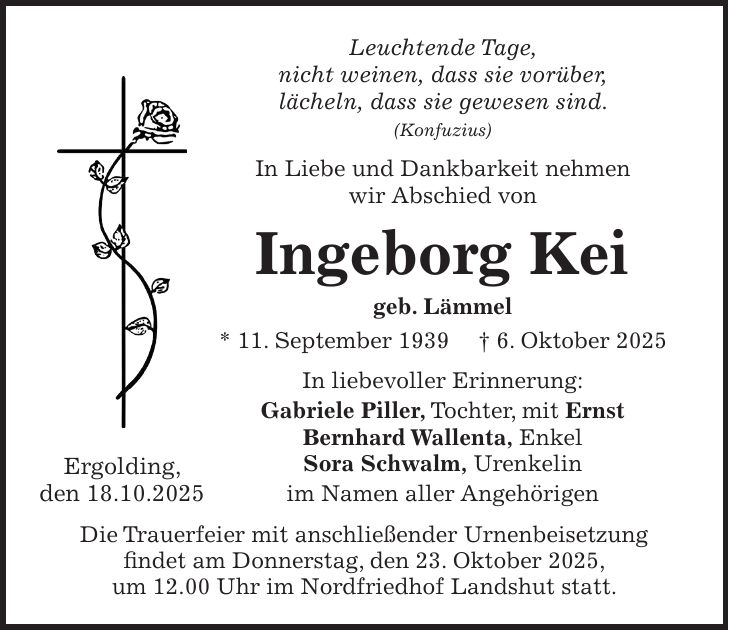 Leuchtende Tage, nicht weinen, dass sie vorüber, lächeln, dass sie gewesen sind. (Konfuzius) In Liebe und Dankbarkeit nehmen wir Abschied von Ingeborg Kei geb. Lämmel * 11. September 1939 + 6. Oktober 2025 In liebevoller Erinnerung: Gabriele Piller, Tochter, mit Ernst Bernhard Wallenta, Enkel Sora Schwalm, Urenkelin im Namen aller Angehörigen Die Trauerfeier mit anschließender Urnenbeisetzung findet am Donnerstag, den 23. Oktober 2025, um 12.00 Uhr im Nordfriedhof Landshut statt.Ergolding, den 18.10.2025