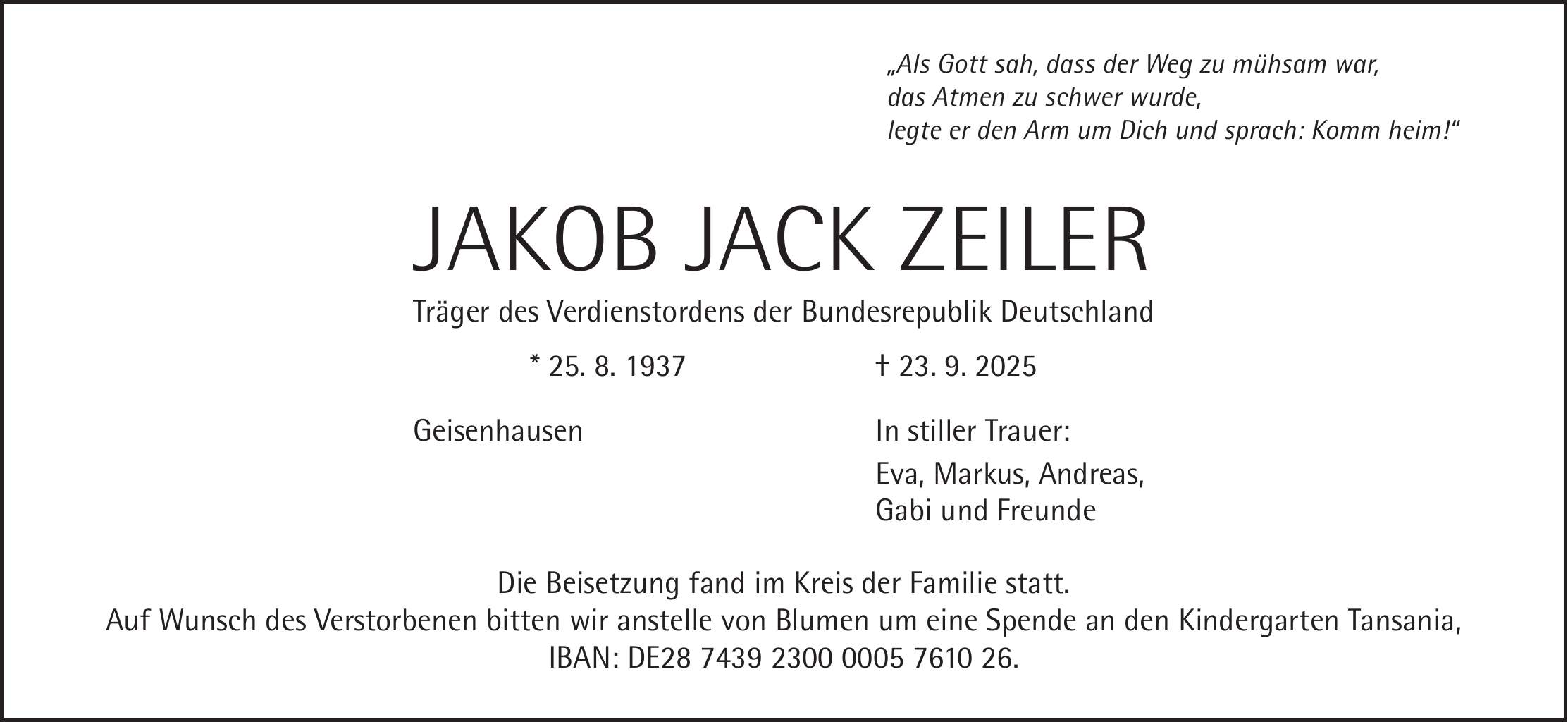 'Als Gott sah, dass der Weg zu mühsam war, das Atmen zu schwer wurde, legte er den Arm um Dich und sprach: Komm heim!' JAKOB JACK ZEILER Träger des Verdienstordens der Bundesrepublik Deutschland * 25. 8. 1937 + 23. 9. 2025 Geisenhausen In stiller Trauer: Eva, Markus, Andreas, Gabi und Freunde Die Beisetzung fand im Kreis der Familie statt. Auf Wunsch des Verstorbenen bitten wir anstelle von Blumen um eine Spende an den Kindergarten Tansania, IBAN: DE***.