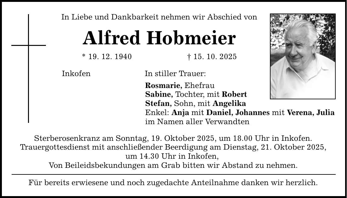 In Liebe und Dankbarkeit nehmen wir Abschied von Alfred Hobmeier * 19. 12. 1940 _ 15. 10. 2025 Inkofen In stiller Trauer: Rosmarie, Ehefrau Sabine, Tochter, mit Robert Stefan, Sohn, mit Angelika Enkel: Anja mit Daniel, Johannes mit Verena, Julia im Namen aller Verwandten Sterberosenkranz am Sonntag, 19. Oktober 2025, um 18.00 Uhr in Inkofen. Trauergottesdienst mit anschließender Beerdigung am Dienstag, 21. Oktober 2025, um 14.30 Uhr in Inkofen, Von Beileidsbekundungen am Grab bitten wir Abstand zu nehmen. Für bereits erwiesene und noch zugedachte Anteilnahme danken wir herzlich.