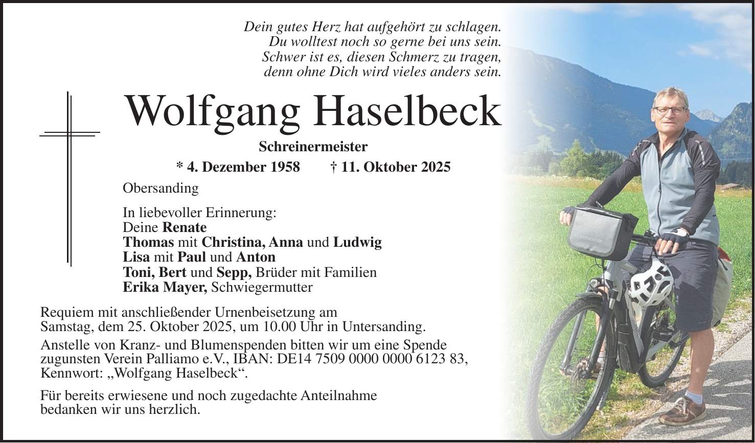 Dein gutes Herz hat aufgehört zu schlagen. Du wolltest noch so gerne bei uns sein. Schwer ist es, diesen Schmerz zu tragen, denn ohne Dich wird vieles anders sein. Wolfgang Haselbeck Schreinermeister * 4. Dezember 1958 + 11. Oktober 2025 Obersanding In liebevoller Erinnerung: Deine Renate Thomas mit Christina, Anna und Ludwig Lisa mit Paul und Anton Toni, Bert und Sepp, Brüder mit Familien Erika Mayer, Schwiegermutter Requiem mit anschließender Urnenbeisetzung am Samstag, dem 25. Oktober 2025, um 10.00 Uhr in Untersanding. Anstelle von Kranz- und Blumenspenden bitten wir um eine Spende zugunsten Verein Palliamo e.V., IBAN: DE***, Kennwort: 'Wolfgang Haselbeck'. Für bereits erwiesene und noch zugedachte Anteilnahme bedanken wir uns herzlich. 