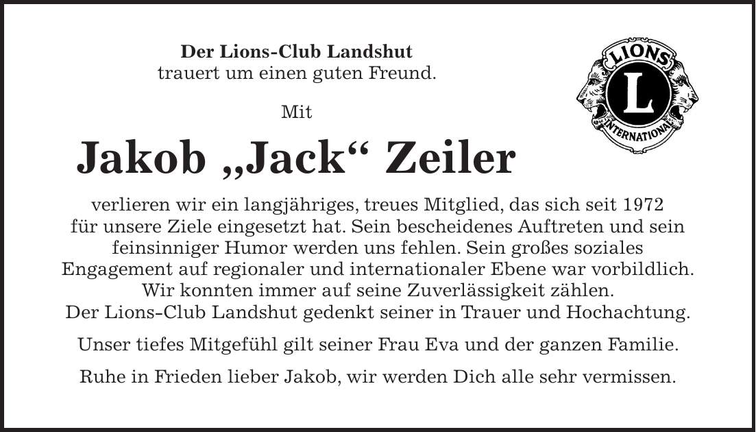 Der Lions-Club Landshut trauert um einen guten Freund. Mit Jakob 'Jack' Zeiler verlieren wir ein langjähriges, treues Mitglied, das sich seit 1972 für unsere Ziele eingesetzt hat. Sein bescheidenes Auftreten und sein feinsinniger Humor werden uns fehlen. Sein großes soziales Engagement auf regionaler und internationaler Ebene war vorbildlich. Wir konnten immer auf seine Zuverlässigkeit zählen. Der Lions-Club Landshut gedenkt seiner in Trauer und Hochachtung. Unser tiefes Mitgefühl gilt seiner Frau Eva und der ganzen Familie. Ruhe in Frieden lieber Jakob, wir werden Dich alle sehr vermissen.