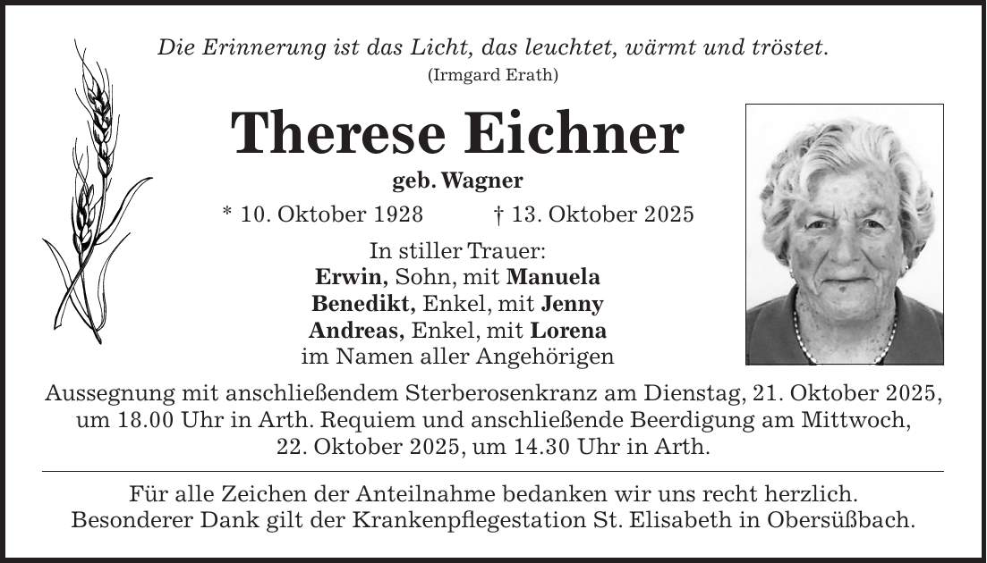 Die Erinnerung ist das Licht, das leuchtet, wärmt und tröstet. (Irmgard Erath) Therese Eichner geb. Wagner * 10. Oktober 1928 + 13. Oktober 2025 In stiller Trauer: Erwin, Sohn, mit Manuela Benedikt, Enkel, mit Jenny Andreas, Enkel, mit Lorena im Namen aller Angehörigen Aussegnung mit anschließendem Sterberosenkranz am Dienstag, 21. Oktober 2025, um 18.00 Uhr in Arth. Requiem und anschließende Beerdigung am Mittwoch, 22. Oktober 2025, um 14.30 Uhr in Arth. Für alle Zeichen der Anteilnahme bedanken wir uns recht herzlich. Besonderer Dank gilt der Krankenpflegestation St. Elisabeth in Obersüßbach.