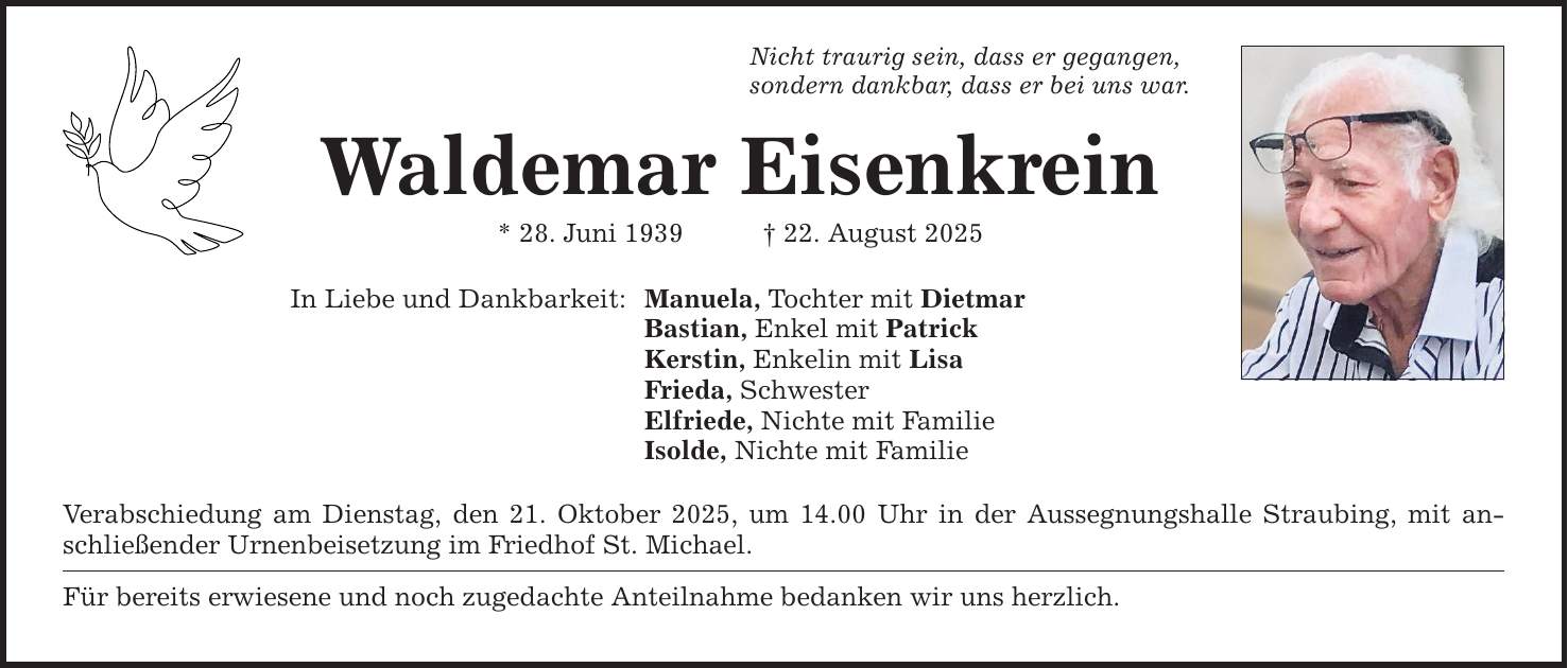 Nicht traurig sein, dass er gegangen, sondern dankbar, dass er bei uns war. Waldemar Eisenkrein * 28. Juni 1939 _ 22. August 2025 In Liebe und Dankbarkeit: Manuela, Tochter mit Dietmar Bastian, Enkel mit Patrick Kerstin, Enkelin mit Lisa Frieda, Schwester Elfriede, Nichte mit Familie Isolde, Nichte mit Familie Verabschiedung am Dienstag, den 21. Oktober 2025, um 14.00 Uhr in der Aussegnungshalle Straubing, mit anschließender Urnenbeisetzung im Friedhof St. Michael. Für bereits erwiesene und noch zugedachte Anteilnahme bedanken wir uns herzlich.