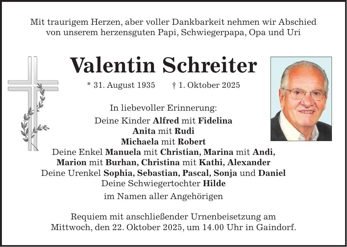Mit traurigem Herzen, aber voller Dankbarkeit nehmen wir Abschied von unserem herzensguten Papi, Schwiegerpapa, Opa und Uri Valentin Schreiter * 31. August 1935 + 1. Oktober 2025 In liebevoller Erinnerung: Deine Kinder Alfred mit Fidelina Anita mit Rudi Michaela mit Robert Deine Enkel Manuela mit Christian, Marina mit Andi, Marion mit Burhan, Christina mit Kathi, Alexander Deine Urenkel Sophia, Sebastian, Pascal, Sonja und Daniel Deine Schwiegertochter Hilde im Namen aller Angehörigen Requiem mit anschließender Urnenbeisetzung am Mittwoch, den 22. Oktober 2025, um 14.00 Uhr in Gaindorf.
