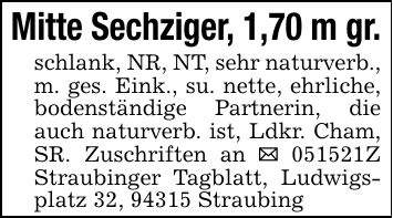 Mitte Sechziger, 1,70 m gr.schlank, NR, NT, sehr naturverb., m. ges. Eink., su. nette, ehrliche, bodenständige Partnerin, die auch naturverb. ist, Ldkr. Cham, SR. Zuschriften an _ ***Z Straubinger Tagblatt, Ludwigsplatz 32, 94315 Straubing