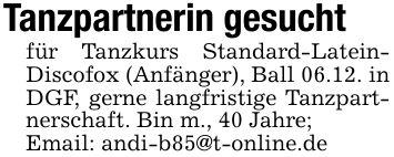 Tanzpartnerin gesuchtfür Tanzkurs Standard-Latein- Discofox (Anfänger), Ball 06.12. in DGF, gerne langfristige Tanzpartnerschaft. Bin m., 40 Jahre;Email: andi-b85@t-online.de