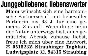Junggebliebener, liebenswerterMann wünscht sich eine harmonische Partnerschaft mit liebevoller Partnerin bis 68 J. für eine gemeins. Zukunft. Wenn du gerne in der Natur unterwegs bist, auch gemütliche Abende zuhause liebst, freue ich mich über eine Antwort. _ ***Z Straubinger Tagblatt, Ludwigsplatz 32, 94315 Straubing