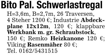 Bito Pal. Schwerlastregal H=3,6m, B=2,7m, 26 Traversen,4 Steher 1200 €; Industrie Abdeckplane 12x12m, 120 €; klappbare Werkbank m. gr. Schraubstock,150 €; Remko Heizkanone 120 €; Viking Rasenmäher 80 €;Tel. ***