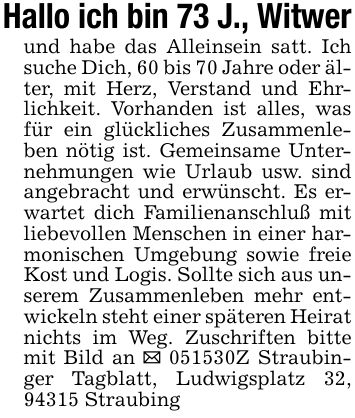 Hallo ich bin 73 J., Witwerund habe das Alleinsein satt. Ich suche Dich, 60 bis 70 Jahre oder älter, mit Herz, Verstand und Ehrlichkeit. Vorhanden ist alles, was für ein glückliches Zusammenleben nötig ist. Gemeinsame Unternehmungen wie Urlaub usw. sind angebracht und erwünscht. Es erwartet dich Familienanschluß mit liebevollen Menschen in einer harmonischen Umgebung sowie freie Kost und Logis. Sollte sich aus unserem Zusammenleben mehr entwickeln steht einer späteren Heirat nichts im Weg. Zuschriften bitte mit Bild an _ ***Z Straubinger Tagblatt, Ludwigsplatz 32, 94315 Straubing