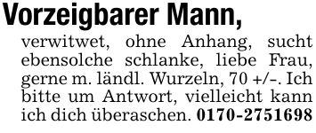 Vorzeigbarer Mann,verwitwet, ohne Anhang, sucht ebensolche schlanke, liebe Frau, gerne m. ländl. Wurzeln, 70 +/-. Ich bitte um Antwort, vielleicht kann ich dich überaschen. ***