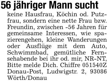 56 jähriger Mann suchtkeine Hausfrau, Köchin od. Putzfrau, sondern eine nette Frau bzw. Freundin, zwischen -56 Jahren für gemeinsame Interessen, wie spazierengehen, kleine Wanderungen oder Ausflüge mit dem Auto, Schwimmbad, gemütliche Fernsehabende bei ihr od. mir, NR-NT, Bitte melde Dich. Chiffre ***Z Donau-Post, Ludwigstr. 2, 93086 Wörth/Donau