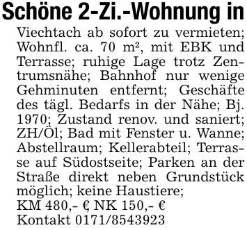 Schöne 2-Zi.-Wohnung inViechtach ab sofort zu vermieten; Wohnfl. ca. 70 m², mit EBK und Terrasse; ruhige Lage trotz Zentrumsnähe; Bahnhof nur wenige Gehminuten entfernt; Geschäfte des tägl. Bedarfs in der Nähe; Bj. 1970; Zustand renov. und saniert; ZH/Öl; Bad mit Fenster u. Wanne; Abstellraum; Kellerabteil; Terrasse auf Südostseite; Parken an der Straße direkt neben Grundstück möglich; keine Haustiere;KM 480,- €, NK 150,- €Kontakt ***