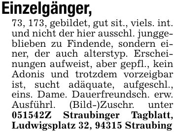 Einzelgänger,73, 173, gebildet, gut sit., viels. int. und nicht der hier ausschl. junggeblieben zu Findende, sondern einer, der auch alterstyp. Erscheinungen aufweist, aber gepfl., kein Adonis und trotzdem vorzeigbar ist, sucht adäquate, aufgeschl., eins. Dame. Dauerfreundsch. erw. Ausführl. (Bild-)Zuschr. unter ***Z Straubinger Tagblatt, Ludwigsplatz 32, 94315 Straubing