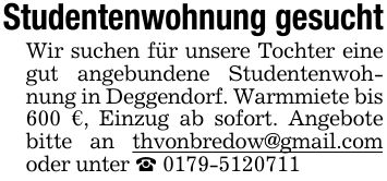 Studentenwohnung gesuchtWir suchen für unsere Tochter eine gut angebundene Studentenwohnung in Deggendorf. Warmmiete bis 600 €, Einzug ab sofort. Angebote bitte an thvonbredow@gmail.com oder unter _ ***