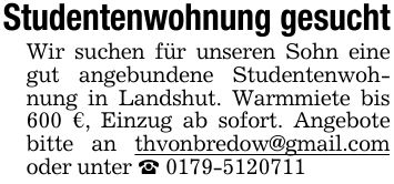 Studentenwohnung gesucht Wir suchen für unseren Sohn eine gut angebundene Studentenwohnung in Landshut. Warmmiete bis 600 €, Einzug ab sofort. Angebote bitte an thvonbredow@gmail.com oder unter _ ***