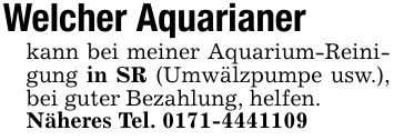 Welcher Aquarianer kann bei meiner Aquarium-Reinigung in SR (Umwälzpumpe usw.), bei guter Bezahlung , helfen.Näheres Tel. ***