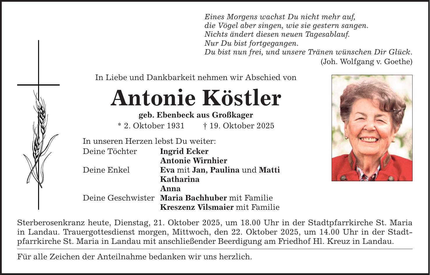 Eines Morgens wachst Du nicht mehr auf, die Vögel aber singen, wie sie gestern sangen. Nichts ändert diesen neuen Tagesablauf. Nur Du bist fortgegangen. Du bist nun frei, und unsere Tränen wünschen Dir Glück. (Joh. Wolfgang v. Goethe) In Liebe und Dankbarkeit nehmen wir Abschied von Antonie Köstler geb. Ebenbeck aus Großkager * 2. Oktober 1931 _ 19. Oktober 2025 In unseren Herzen lebst Du weiter: Deine Töchter Ingrid Ecker Antonie Wirnhier Deine Enkel Eva mit Jan, Paulina und Matti Katharina Anna Deine Geschwister Maria Bachhuber mit Familie Kreszenz Vilsmaier mit Familie Sterberosenkranz heute, Dienstag, 21. Oktober 2025, um 18.00 Uhr in der Stadtpfarrkirche St. Maria in Landau. Trauergottesdienst morgen, Mittwoch, den 22. Oktober 2025, um 14.00 Uhr in der Stadtpfarrkirche St. Maria in Landau mit anschließender Beerdigung am Friedhof Hl. Kreuz in Landau. Für alle Zeichen der Anteilnahme bedanken wir uns herzlich.
