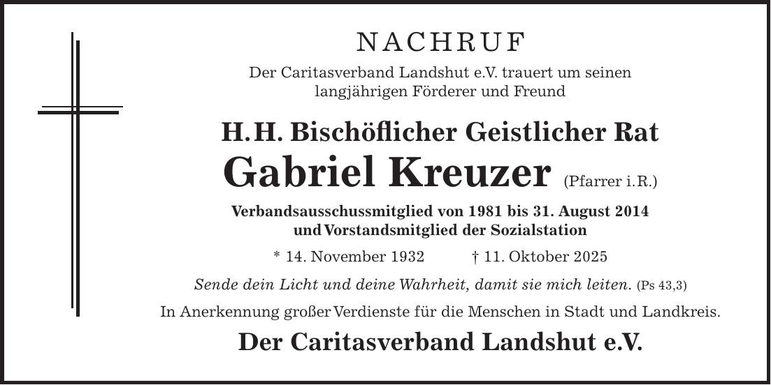  Nachruf Der Caritasverband Landshut e.V. trauert um seine langjährige Kindergartenleiterin Gudrun Pschierer * 11. 3. 1964 + 8. 6. 2025 Sende Dein Licht und Deine Wahrheit, damit sie mich leiten. (Ps 43, 3) Wir, die von ihr betreuten Kinder und deren Eltern verabschieden uns in großer Dankbarkeit für die geleistete Arbeit mit und für die Kinder und werden ihr ein anerkennendes Andenken bewahren und sie in bester Erinnerung behalten. Der Caritasverband Landshut e.V. und das Team-Kita von St. Jodok Nachruf Der Caritasverband Landshut e. V. trauert um seinen langjährigen Förderer und Freund H. H. Bischöflicher Geistlicher Rat Gabriel Kreuzer (Pfarrer i. R.) Verbandsausschussmitglied von 1981 bis 31. August 2014 und Vorstandsmitglied der Sozialstation * 14. November 1932 + 11. Oktober 2025 Sende dein Licht und deine Wahrheit, damit sie mich leiten. (Ps 43,3) In Anerkennung großer Verdienste für die Menschen in Stadt und Landkreis. Der Caritasverband Landshut e. V.
