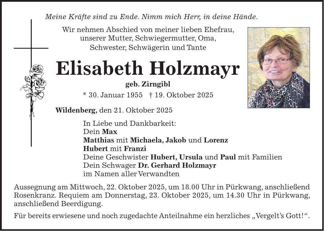 Meine Kräfte sind zu Ende. Nimm mich Herr, in deine Hände. Wir nehmen Abschied von meiner lieben Ehefrau, unserer Mutter, Schwiegermutter, Oma, Schwester, Schwägerin und Tante Elisabeth Holzmayr geb. Zirngibl * 30. Januar 1955 + 19. Oktober 2025 Wildenberg, den 21. Oktober 2025 In Liebe und Dankbarkeit: Dein Max Matthias mit Michaela, Jakob und Lorenz Hubert mit Franzi Deine Geschwister Hubert, Ursula und Paul mit Familien Dein Schwager Dr. Gerhard Holzmayr im Namen aller Verwandten Aussegnung am Mittwoch, 22. Oktober 2025, um 18.00 Uhr in Pürkwang, anschließend Rosenkranz. Requiem am Donnerstag, 23. Oktober 2025, um 14.30 Uhr in Pürkwang, anschließend Beerdigung. Für bereits erwiesene und noch zugedachte Anteilnahme ein herzliches 'Vergelt's Gott!'. 