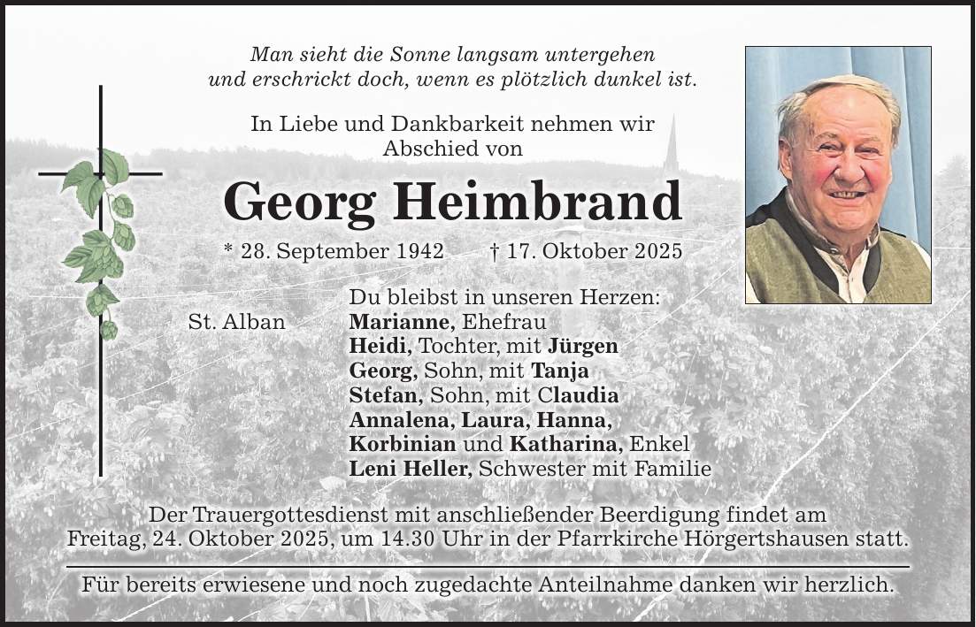 Man sieht die Sonne langsam untergehen und erschrickt doch, wenn es plötzlich dunkel ist. In Liebe und Dankbarkeit nehmen wir Abschied von Georg Heimbrand * 28. September 1942 + 17. Oktober 2025 Du bleibst in unseren Herzen: St. Alban Marianne, Ehefrau Heidi, Tochter, mit Jürgen Georg, Sohn, mit Tanja Stefan, Sohn, mit Claudia Annalena, Laura, Hanna, Korbinian und Katharina, Enkel Leni Heller, Schwester mit Familie Der Trauergottesdienst mit anschließender Beerdigung findet am Freitag, 24. Oktober 2025, um 14.30 Uhr in der Pfarrkirche Hörgertshausen statt. Für bereits erwiesene und noch zugedachte Anteilnahme danken wir herzlich.