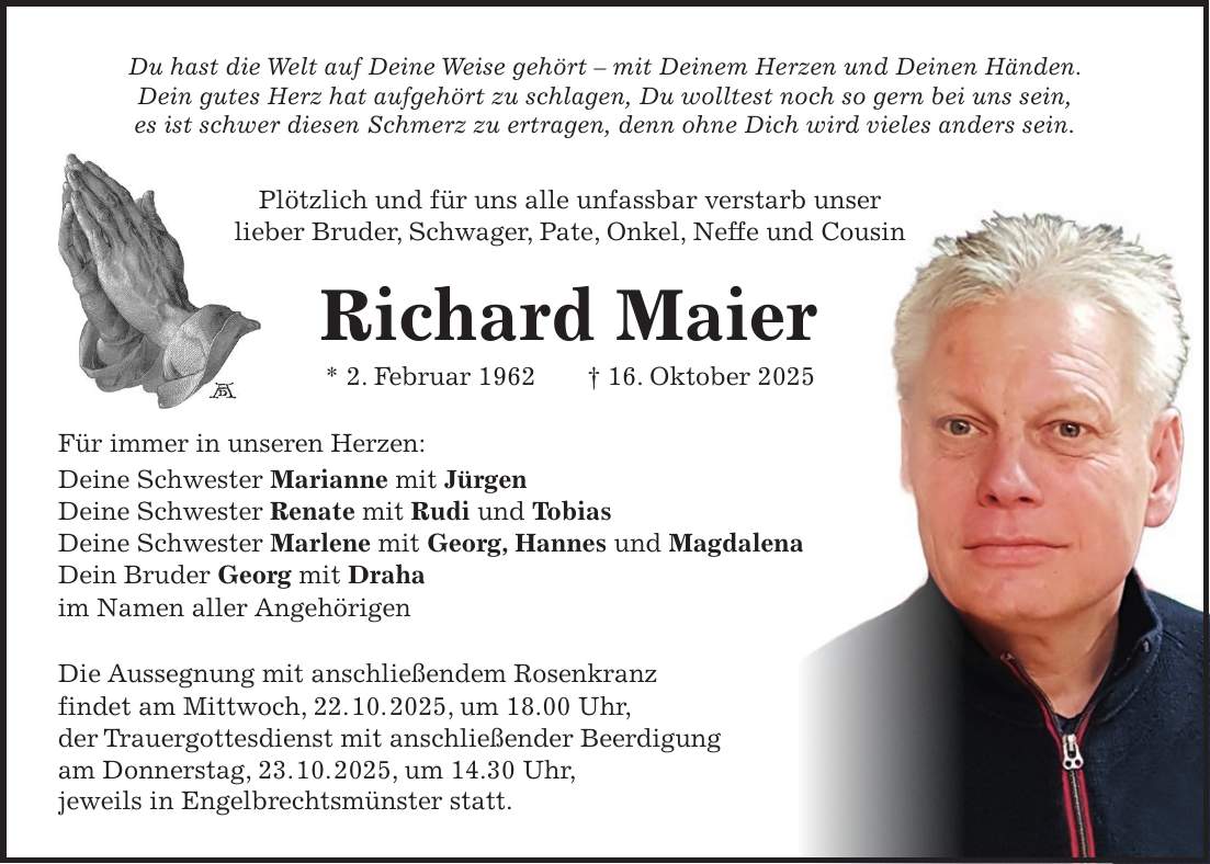 Du hast die Welt auf Deine Weise gehört - mit Deinem Herzen und Deinen Händen. Dein gutes Herz hat aufgehört zu schlagen, Du wolltest noch so gern bei uns sein, es ist schwer diesen Schmerz zu ertragen, denn ohne Dich wird vieles anders sein. Plötzlich und für uns alle unfassbar verstarb unser lieber Bruder, Schwager, Pate, Onkel, Neffe und Cousin Richard Maier * 2. Februar 1962 + 16. Oktober 2025 Für immer in unseren Herzen: Deine Schwester Marianne mit Jürgen Deine Schwester Renate mit Rudi und Tobias Deine Schwester Marlene mit Georg, Hannes und Magdalena Dein Bruder Georg mit Draha im Namen aller Angehörigen Die Aussegnung mit anschließendem Rosenkranz findet am Mittwoch, 22. 10. 2025, um 18.00 Uhr, der Trauergottesdienst mit anschließender Beerdigung am Donnerstag, 23. 10. 2025, um 14.30 Uhr, jeweils in Engelbrechtsmünster statt. 