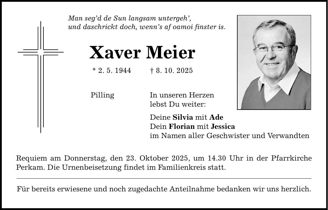 Man seg'd de Sun langsam untergeh', und daschrickt doch, wenn's af oamoi finster is. Xaver Meier * 2. 5. 1944 _ 8. 10. 2025 Pilling In unseren Herzen lebst Du weiter: Deine Silvia mit Ade Dein Florian mit Jessica im Namen aller Geschwister und Verwandten Requiem am Donnerstag, den 23. Oktober 2025, um 14.30 Uhr in der Pfarrkirche Perkam. Die Urnenbeisetzung findet im Familienkreis statt. Für bereits erwiesene und noch zugedachte Anteilnahme bedanken wir uns herzlich.