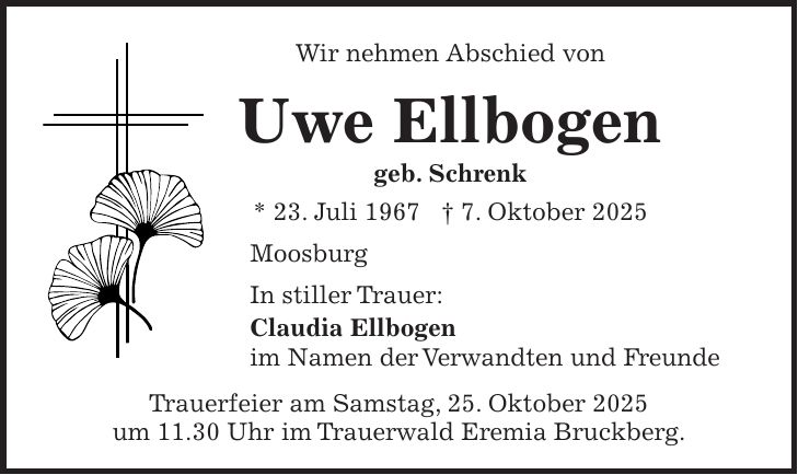 Wir nehmen Abschied von Uwe Ellbogen geb. Schrenk * 23. Juli 1967 + 7. Oktober 2025 Moosburg In stiller Trauer: Claudia Ellbogen im Namen der Verwandten und Freunde Trauerfeier am Samstag, 25. Oktober 2025 um 11.30 Uhr im Trauerwald Eremia Bruckberg.