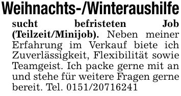Weihnachts-/Winteraushilfesucht befristeten Job (Teilzeit/Minijob). Neben meiner Erfahrung im Verkauf biete ich Zuverlässigkeit, Flexibilität sowie Teamgeist. Ich packe gerne mit an und stehe für weitere Fragen gerne bereit. Tel. ***