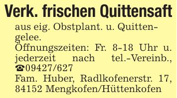 Verk. frischen Quittensaftaus eig. Obstplant. u. Quitten-gelee. Öffnungszeiten: Fr. 8-18 Uhr u. jederzeit nach tel.-Vereinb., _***Fam. Huber, Radlkofenerstr. 17, 84152 Mengkofen/Hüttenkofen