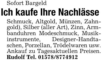 Sofort BargeldIch kaufe Ihre NachlässeSchmuck, Altgold, Münzen, Zahngold), Silber (aller Art), Zinn, Armbanduhren Modeschmuck, Musikinstrumente, Designer-Handtaschen, Porzellan, Trödelwaren usw. Ankauf zu Tagesaktuellen Preisen. Rudolf Tel. ***
