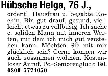 Hübsche Helga, 76 J.,ordentl. Hausfrau u. begabte Köchin. Bin gut drauf, gesund, vielleicht etwas zu vollbusig. Ich suche e. soliden Mann mit inneren Werten, mit dem ich mich gut verstehen kann. Möchten Sie mit mir glücklich sein? Gerne können wir auch zusammen wohnen. Kostenloser Anruf, Pd-Seniorenglück Tel. ***