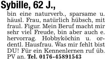 Sybille, 62 J.,bin eine naturverb., sparsame u. häusl. Frau, natürlich hübsch, mit fraul. Figur. Mein Beruf macht mir sehr viel Freude, bin aber auch e. hervorrag. Hobbyköchin u. ordentl. Hausfrau. Was mir fehlt bistDU! Für ein Kennenlernen ruf üb. PV an. Tel. ***