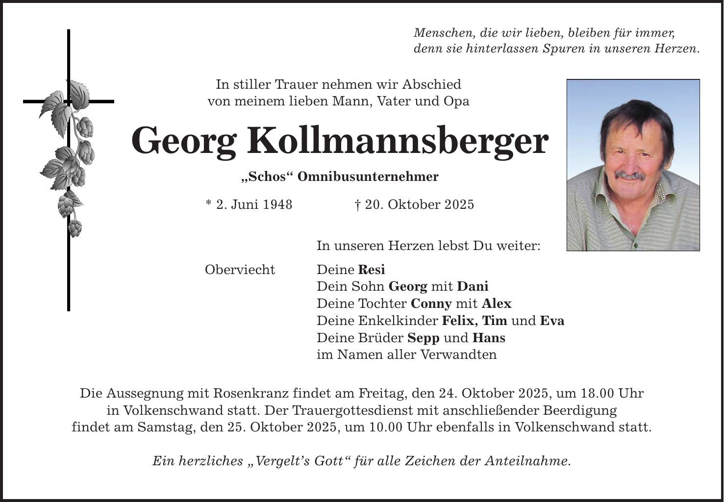 Menschen, die wir lieben, bleiben für immer, denn sie hinterlassen Spuren in unseren Herzen. In stiller Trauer nehmen wir Abschied von meinem lieben Mann, Vater und Opa Georg Kollmannsberger 