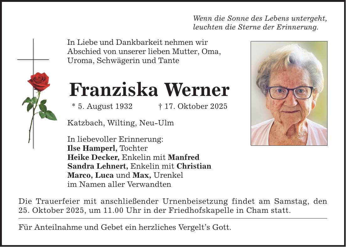 Wenn die Sonne des Lebens untergeht,leuchten die Sterne der Erinnerung.In Liebe und Dankbarkeit nehmen wirAbschied von unserer lieben Mutter, Oma,Uroma, Schwägerin und TanteFranziska Werner* 5. August 1932 _ 17. Oktober 2025Katzbach, Wilting, Neu-UlmIn liebevoller Erinnerung:Ilse Hamperl, TochterHeike Decker, Enkelin mit ManfredSandra Lehnert, Enkelin mit ChristianMarco, Luca und Max, Urenkelim Namen aller VerwandtenDie Trauerfeier mit anschließender Urnenbeisetzung findet am Samstag, den 25. Oktober 2025, um 11.00 Uhr in der Friedhofskapelle in Cham statt.Für Anteilnahme und Gebet ein herzliches Vergelt's Gott.