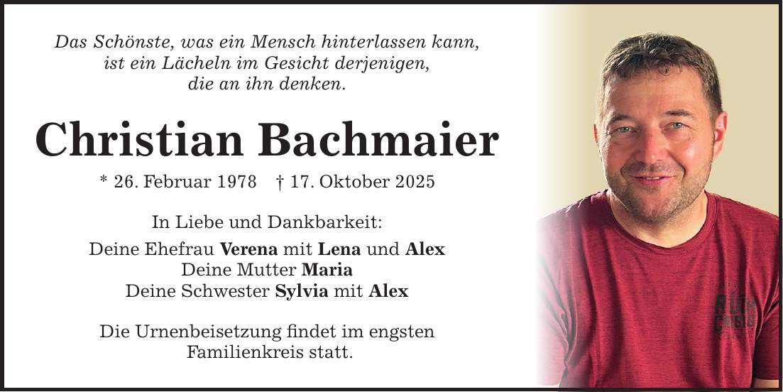 Das Schönste, was ein Mensch hinterlassen kann, ist ein Lächeln im Gesicht derjenigen, die an ihn denken. Christian Bachmaier * 26. Februar 1978 + 17. Oktober 2025 In Liebe und Dankbarkeit: Deine Ehefrau Verena mit Lena und Alex Deine Mutter Maria Deine Schwester Sylvia mit Alex Die Urnenbeisetzung findet im engsten Familienkreis statt. 