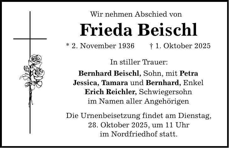 Wir nehmen Abschied von Frieda Beischl * 2. November 1936 _ 1. Oktober 2025 In stiller Trauer: Bernhard Beischl, Sohn, mit Petra Jessica, Tamara und Bernhard, Enkel Erich Reichler, Schwiegersohn im Namen aller Angehörigen Die Urnenbeisetzung findet am Dienstag, 28. Oktober 2025, um 11 Uhr im Nordfriedhof statt.