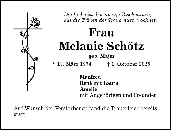 Die Liebe ist das einzige Taschentuch, das die Tränen der Trauernden trocknet. Frau Melanie Schötz geb. Majer * 13. März 1974 _ 1. Oktober 2025 Manfred Renè mit Laura Amelie mit Angehörigen und Freunden Auf Wunsch der Verstorbenen fand die Trauerfeier bereits statt.