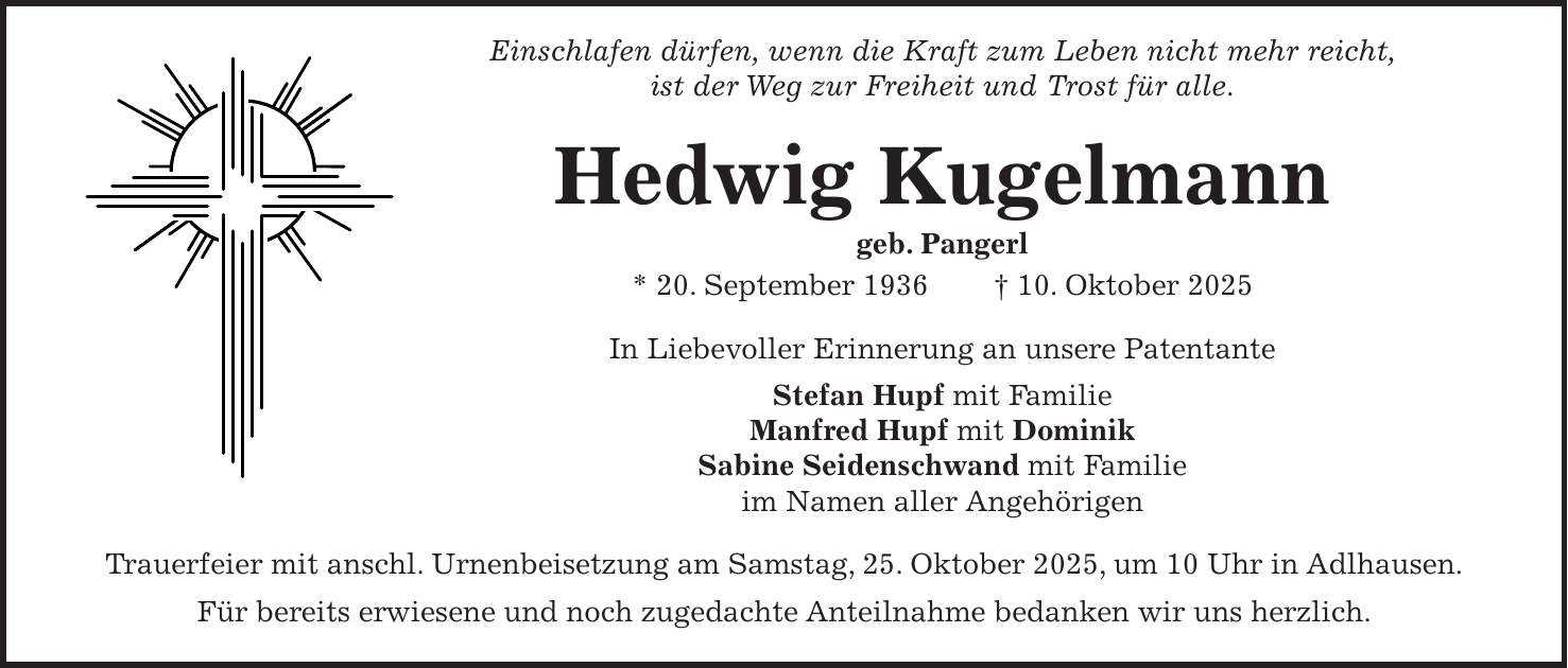 Einschlafen dürfen, wenn die Kraft zum Leben nicht mehr reicht, ist der Weg zur Freiheit und Trost für alle. Hedwig Kugelmann geb. Pangerl * 20. September 1936 + 10. Oktober 2025 In Liebevoller Erinnerung an unsere Patentante Stefan Hupf mit Familie Manfred Hupf mit Dominik Sabine Seidenschwand mit Familie im Namen aller Angehörigen Trauerfeier mit anschl. Urnenbeisetzung am Samstag, 25. Oktober 2025, um 10 Uhr in Adlhausen. Für bereits erwiesene und noch zugedachte Anteilnahme bedanken wir uns herzlich. 