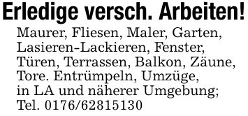 Erledige versch. Arbeiten!Maurer, Fliesen, Maler, Garten,Lasieren-Lackieren, Fenster,Türen, Terrassen, Balkon, Zäune,Tore. Entrümpeln, Umzüge,in LA und näherer Umgebung;Tel. ***