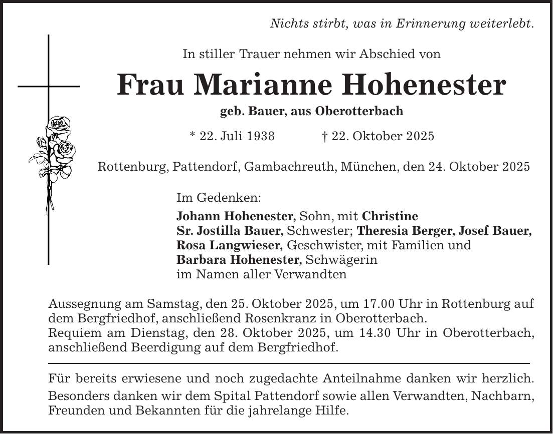 Nichts stirbt, was in Erinnerung weiterlebt. In stiller Trauer nehmen wir Abschied von Frau Marianne Hohenester geb. Bauer, aus Oberotterbach * 22. Juli 1938 + 22. Oktober 2025 Rottenburg, Pattendorf, Gambachreuth, München, den 24. Oktober 2025 Im Gedenken: Johann Hohenester, Sohn, mit Christine Sr. Jostilla Bauer, Schwester; Theresia Berger, Josef Bauer, Rosa Langwieser, Geschwister, mit Familien und Barbara Hohenester, Schwägerin im Namen aller Verwandten Aussegnung am Samstag, den 25. Oktober 2025, um 17.00 Uhr in Rottenburg auf dem Bergfriedhof, anschließend Rosenkranz in Oberotterbach. Requiem am Dienstag, den 28. Oktober 2025, um 14.30 Uhr in Oberotterbach, anschließend Beerdigung auf dem Bergfriedhof. Für bereits erwiesene und noch zugedachte Anteilnahme danken wir herzlich. Besonders danken wir dem Spital Pattendorf sowie allen Verwandten, Nachbarn, Freunden und Bekannten für die jahrelange Hilfe.